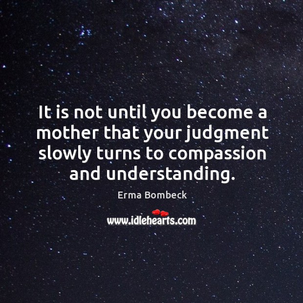 It is not until you become a mother that your judgment slowly turns to compassion and understanding. 