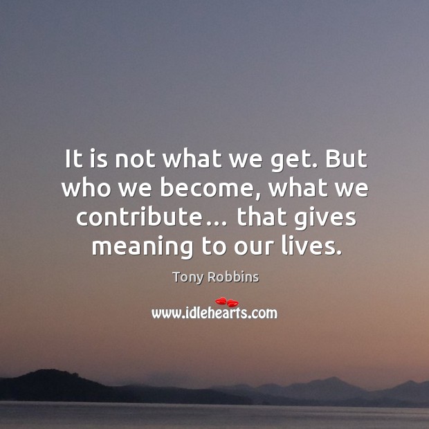 It is not what we get. But who we become, what we contribute… that gives meaning to our lives. Image