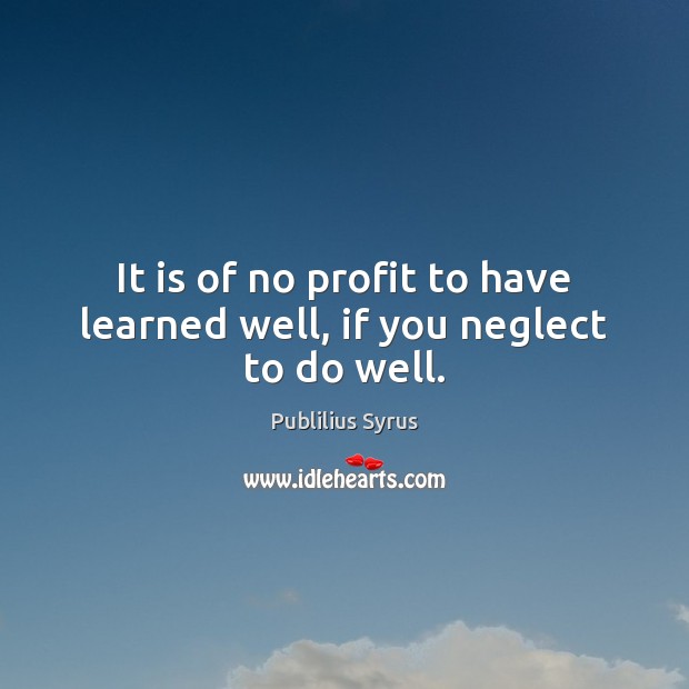 It is of no profit to have learned well, if you neglect to do well. Publilius Syrus Picture Quote