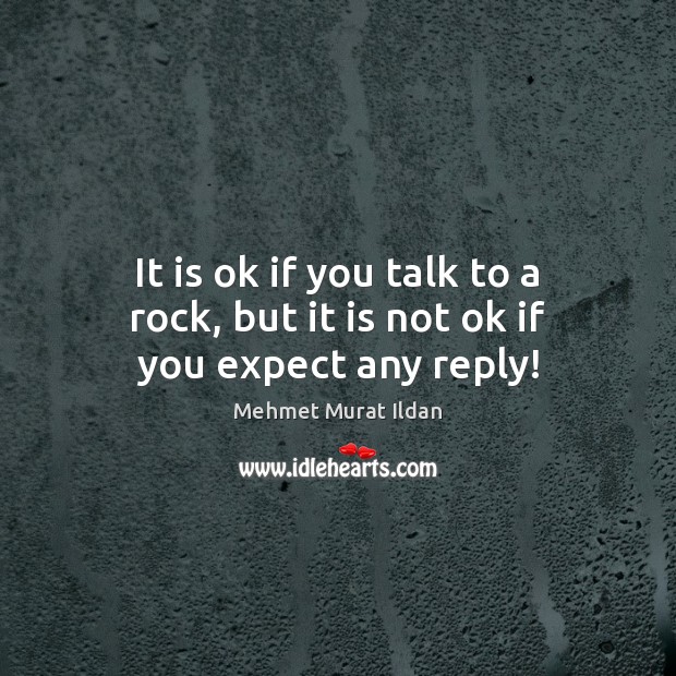 It is ok if you talk to a rock, but it is not ok if you expect any reply! Mehmet Murat Ildan Picture Quote