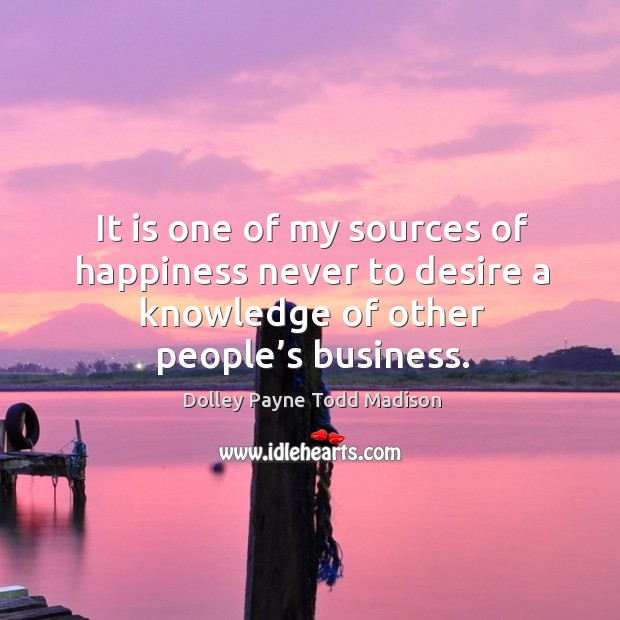 It is one of my sources of happiness never to desire a knowledge of other people’s business. Dolley Payne Todd Madison Picture Quote