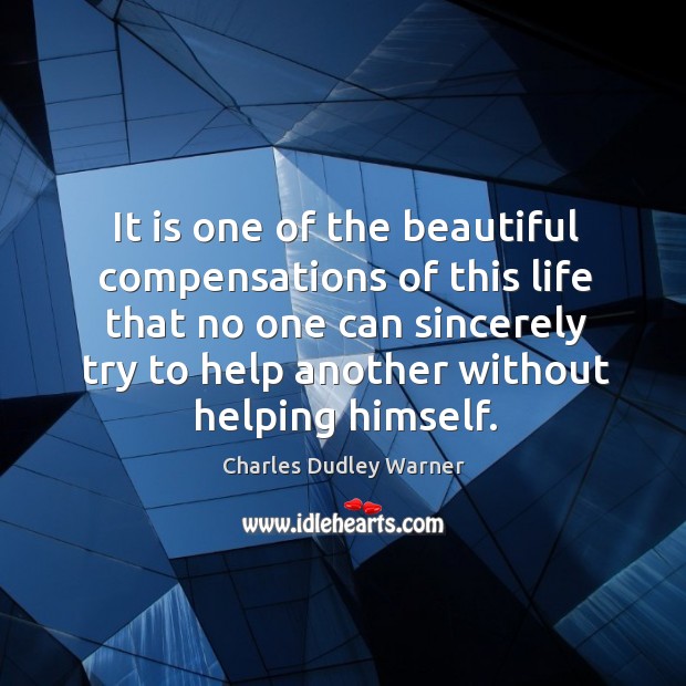 It is one of the beautiful compensations of this life that no one can sincerely try to help another without helping himself. Charles Dudley Warner Picture Quote
