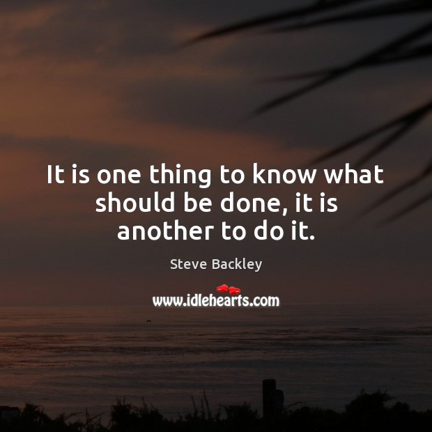 It is one thing to know what should be done, it is another to do it. Steve Backley Picture Quote