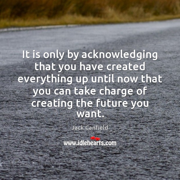 It is only by acknowledging that you have created everything up until Jack Canfield Picture Quote