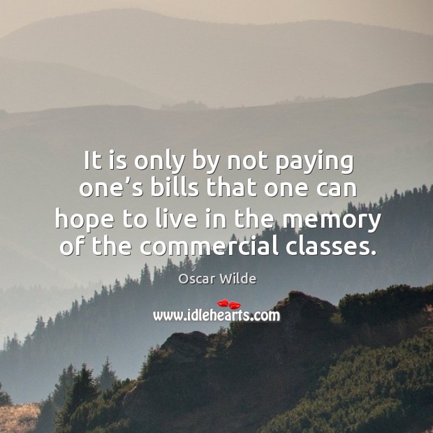 It is only by not paying one’s bills that one can hope to live in the memory of the commercial classes. Oscar Wilde Picture Quote
