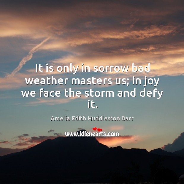 It is only in sorrow bad weather masters us; in joy we face the storm and defy it. Amelia Edith Huddleston Barr Picture Quote