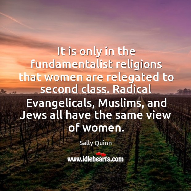 It is only in the fundamentalist religions that women are relegated to second class. Sally Quinn Picture Quote