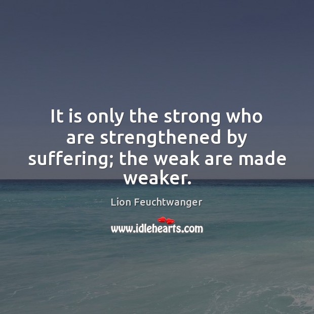 It is only the strong who are strengthened by suffering; the weak are made weaker. Lion Feuchtwanger Picture Quote
