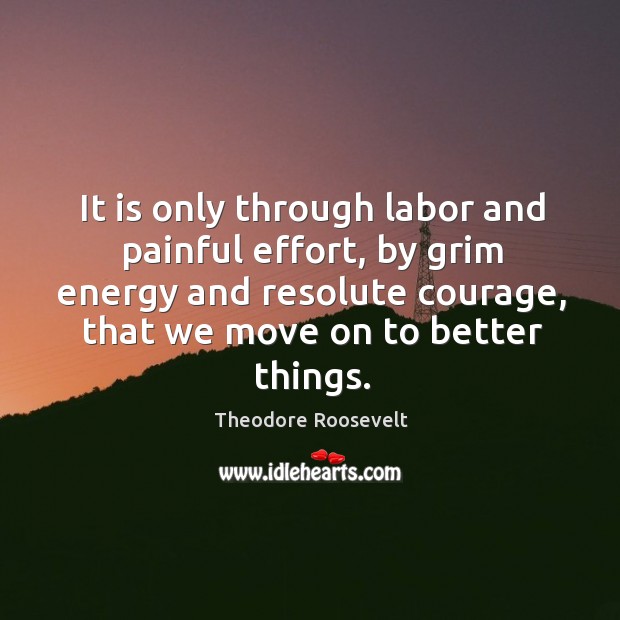It is only through labor and painful effort, by grim energy and resolute courage, that we move on to better things. Theodore Roosevelt Picture Quote
