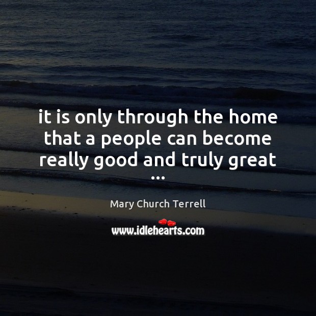 It is only through the home that a people can become really good and truly great … Mary Church Terrell Picture Quote