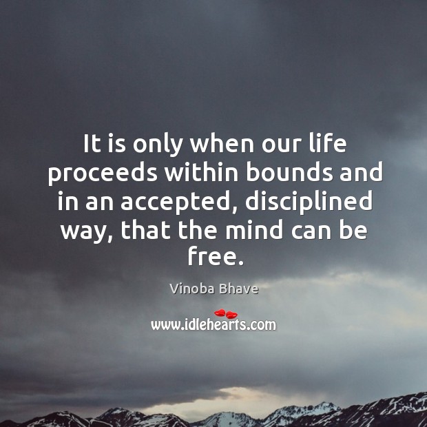 It is only when our life proceeds within bounds and in an accepted, disciplined way, that the mind can be free. Vinoba Bhave Picture Quote