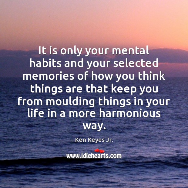 It is only your mental habits and your selected memories of how 