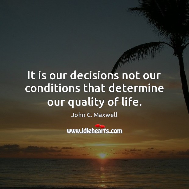 It is our decisions not our conditions that determine our quality of life. John C. Maxwell Picture Quote