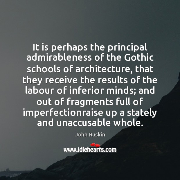 It is perhaps the principal admirableness of the Gothic schools of architecture, John Ruskin Picture Quote