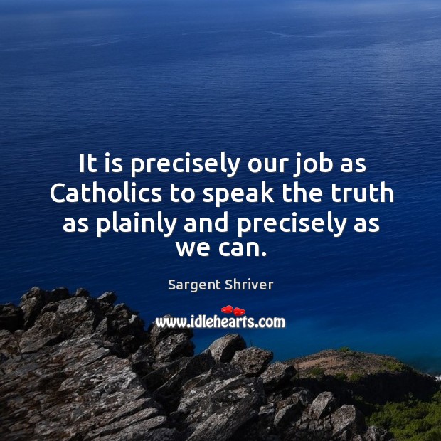 It is precisely our job as catholics to speak the truth as plainly and precisely as we can. Sargent Shriver Picture Quote