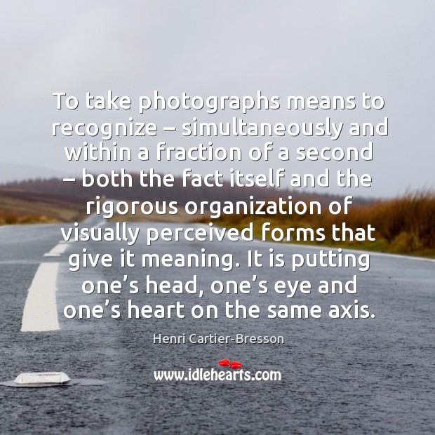 It is putting one’s head, one’s eye and one’s heart on the same axis. Henri Cartier-Bresson Picture Quote