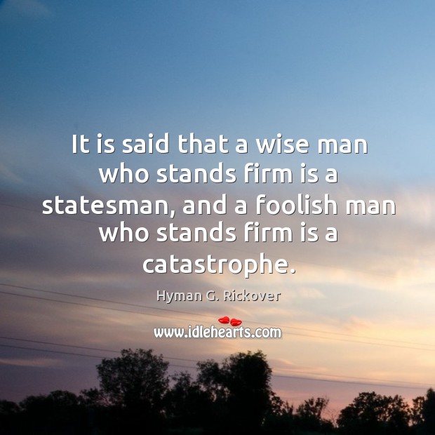 It is said that a wise man who stands firm is a statesman, and a foolish man who stands firm is a catastrophe. Hyman G. Rickover Picture Quote