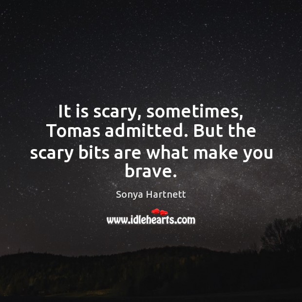 It is scary, sometimes, Tomas admitted. But the scary bits are what make you brave. Sonya Hartnett Picture Quote