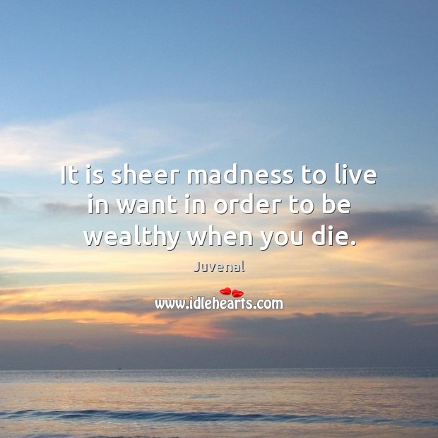 It is sheer madness to live in want in order to be wealthy when you die. Juvenal Picture Quote