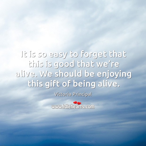 It is so easy to forget that this is good that we’re alive. We should be enjoying this gift of being alive. Image