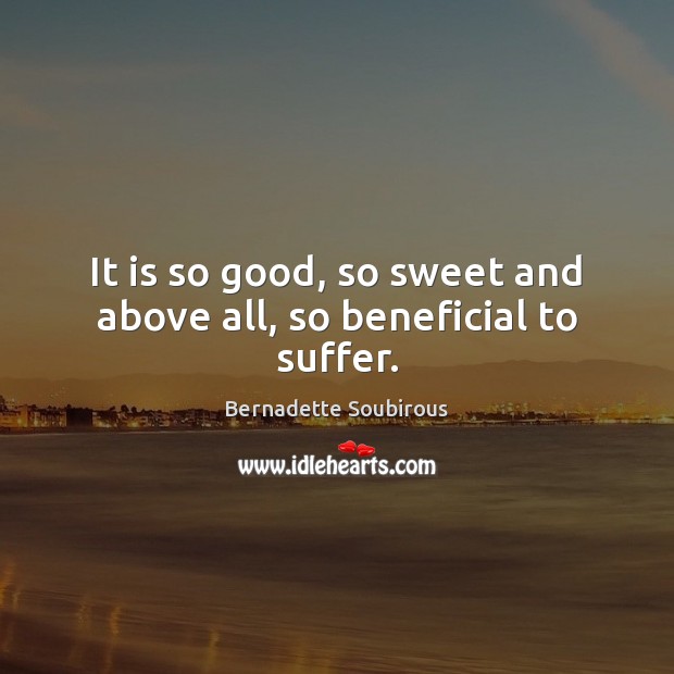 It is so good, so sweet and above all, so beneficial to suffer. Bernadette Soubirous Picture Quote