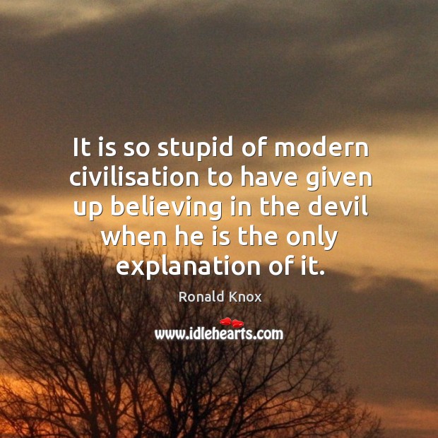 It is so stupid of modern civilisation to have given up believing in the devil when he is the only explanation of it. Ronald Knox Picture Quote