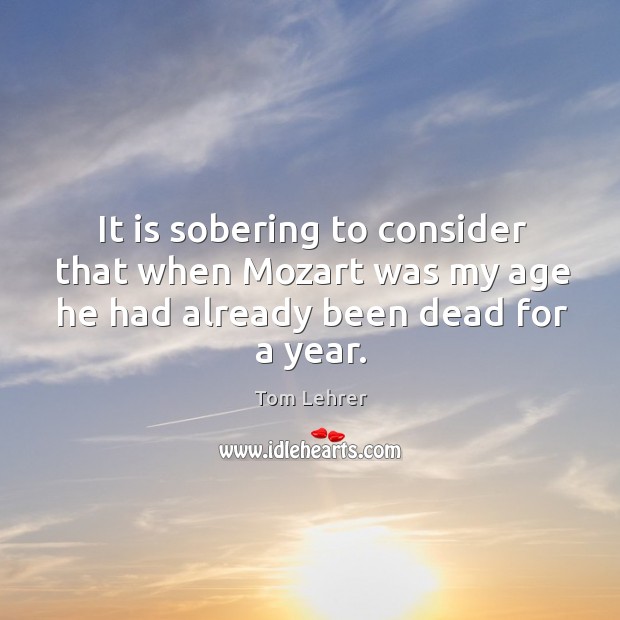 It is sobering to consider that when mozart was my age he had already been dead for a year. Tom Lehrer Picture Quote