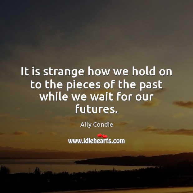 It is strange how we hold on to the pieces of the past while we wait for our futures. Image