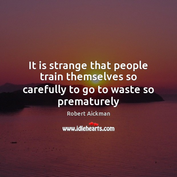 It is strange that people train themselves so carefully to go to waste so prematurely 