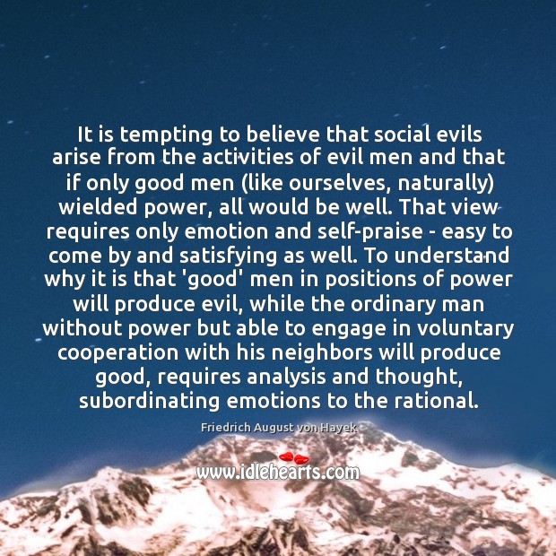 It is tempting to believe that social evils arise from the activities Friedrich August von Hayek Picture Quote