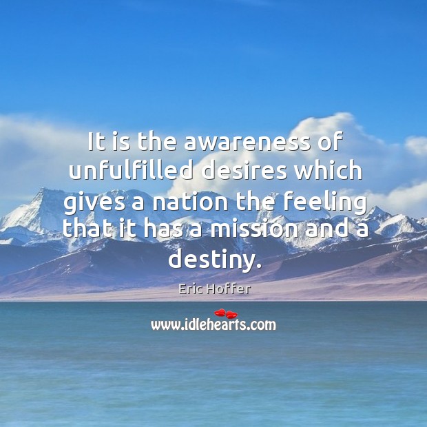 It is the awareness of unfulfilled desires which gives a nation the feeling that it has a mission and a destiny. Eric Hoffer Picture Quote