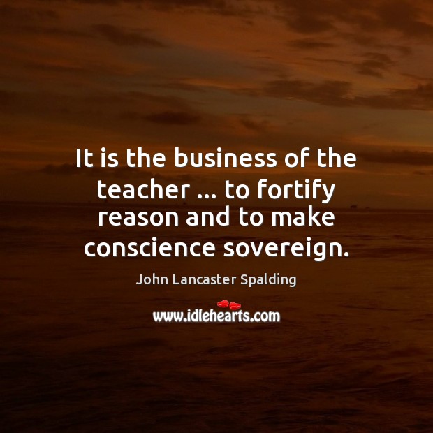 It is the business of the teacher … to fortify reason and to make conscience sovereign. John Lancaster Spalding Picture Quote
