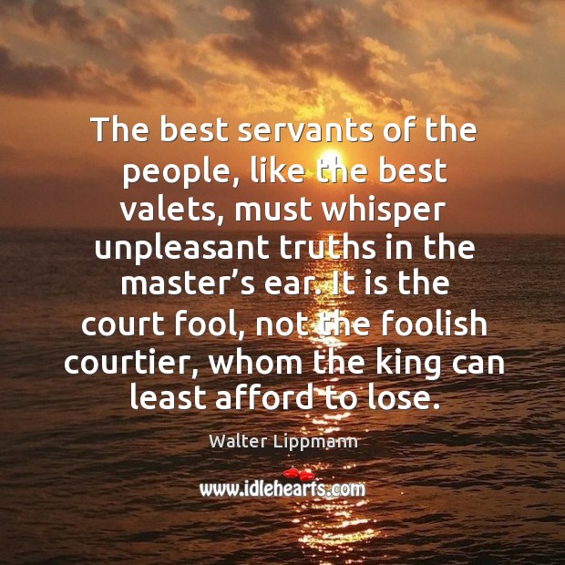 It is the court fool, not the foolish courtier, whom the king can least afford to lose. Walter Lippmann Picture Quote