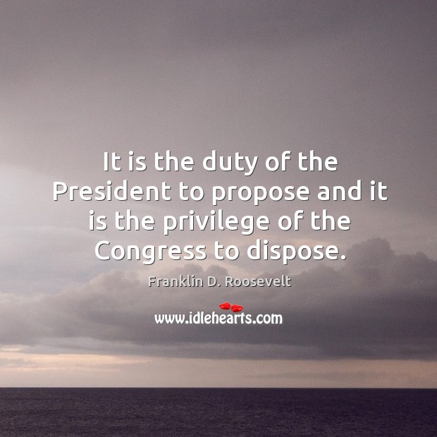 It is the duty of the president to propose and it is the privilege of the congress to dispose. Franklin D. Roosevelt Picture Quote