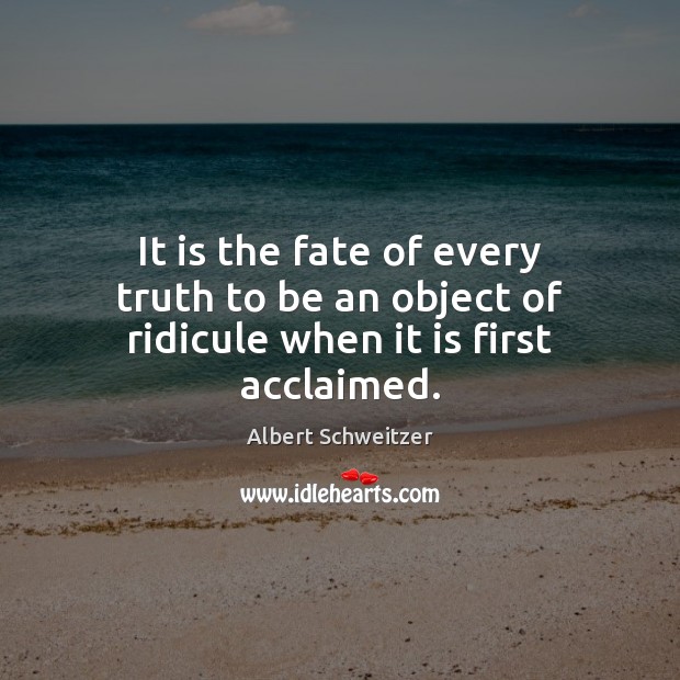 It is the fate of every truth to be an object of ridicule when it is first acclaimed. Albert Schweitzer Picture Quote
