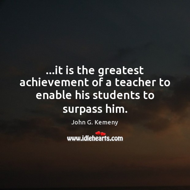 …it is the greatest achievement of a teacher to enable his students to surpass him. John G. Kemeny Picture Quote