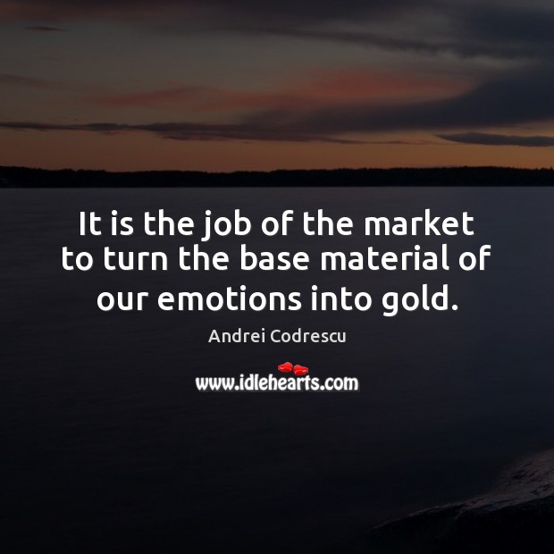 It is the job of the market to turn the base material of our emotions into gold. Image