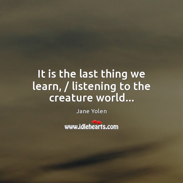 It is the last thing we learn, / listening to the creature world… Jane Yolen Picture Quote