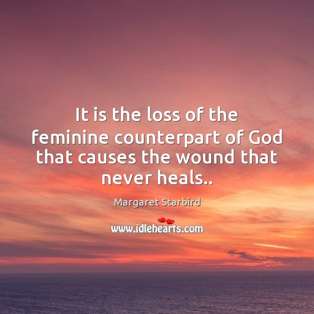 It is the loss of the feminine counterpart of God that causes the wound that never heals.. Margaret Starbird Picture Quote