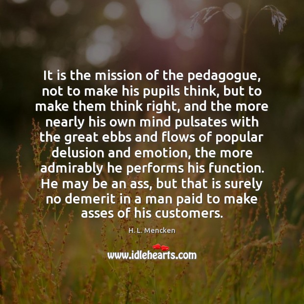 It is the mission of the pedagogue, not to make his pupils H. L. Mencken Picture Quote