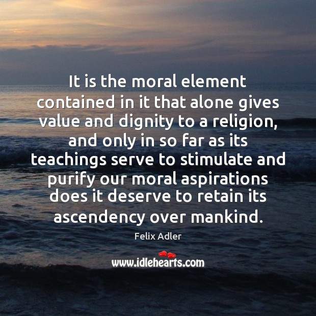It is the moral element contained in it that alone gives value Felix Adler Picture Quote