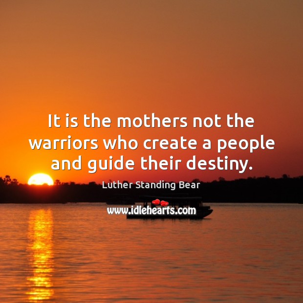It is the mothers not the warriors who create a people and guide their destiny. Luther Standing Bear Picture Quote