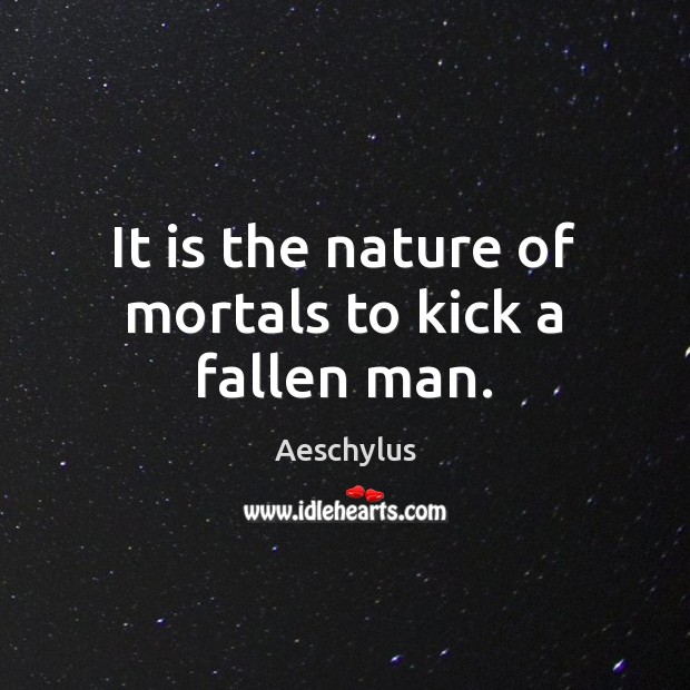 It is the nature of mortals to kick a fallen man. 