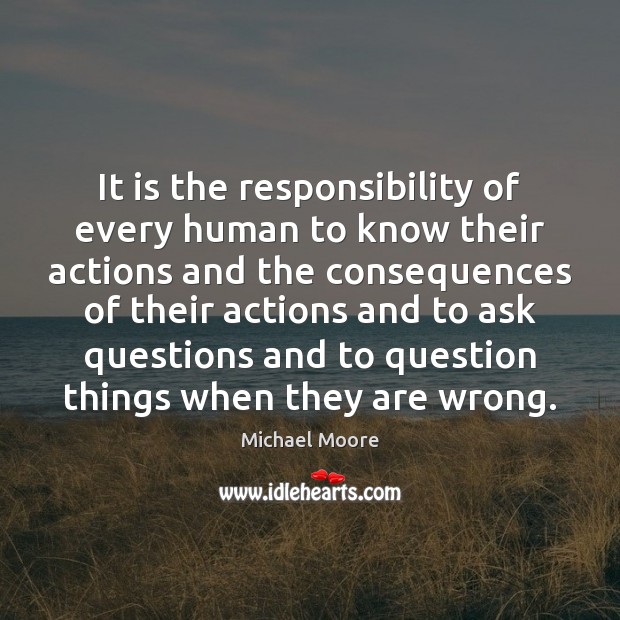 It is the responsibility of every human to know their actions and Michael Moore Picture Quote