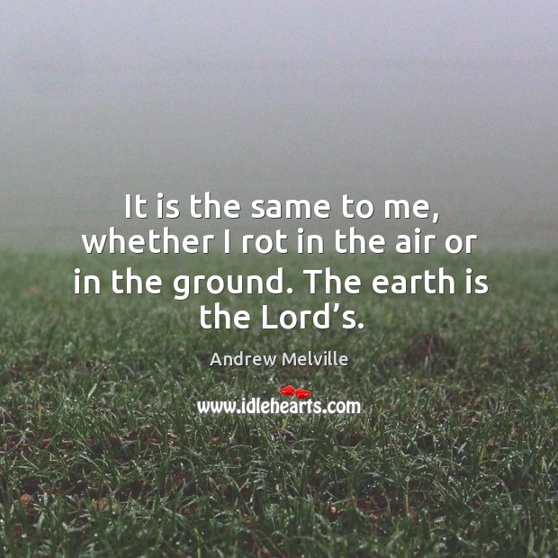 It is the same to me, whether I rot in the air or in the ground. The earth is the lord’s. Andrew Melville Picture Quote