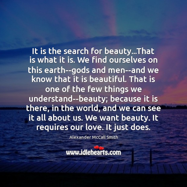 It is the search for beauty…That is what it is. We Alexander McCall Smith Picture Quote