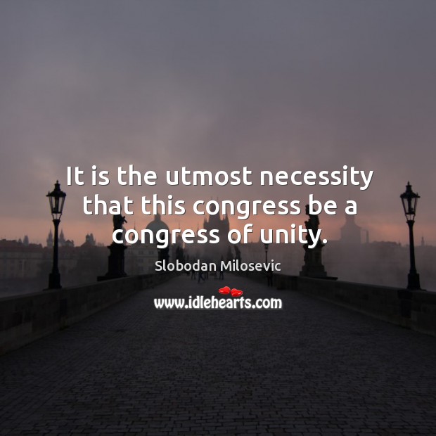 It is the utmost necessity that this congress be a congress of unity. Slobodan Milosevic Picture Quote