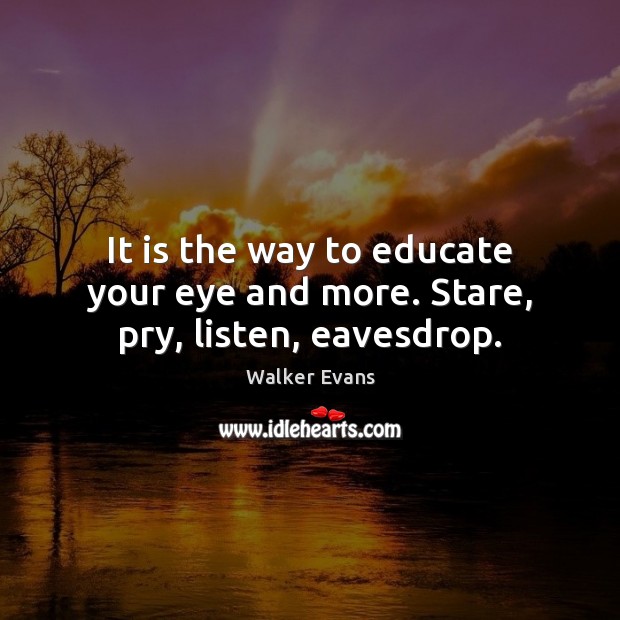 It is the way to educate your eye and more. Stare, pry, listen, eavesdrop. Walker Evans Picture Quote