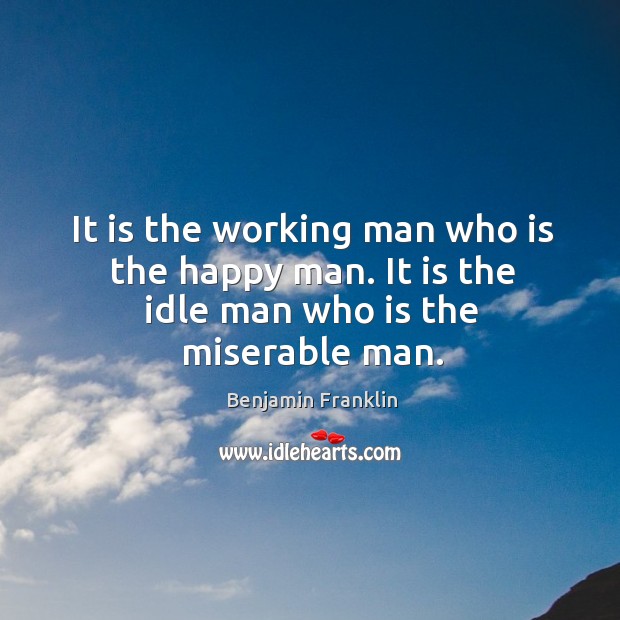 It is the working man who is the happy man. It is the idle man who is the miserable man. Benjamin Franklin Picture Quote