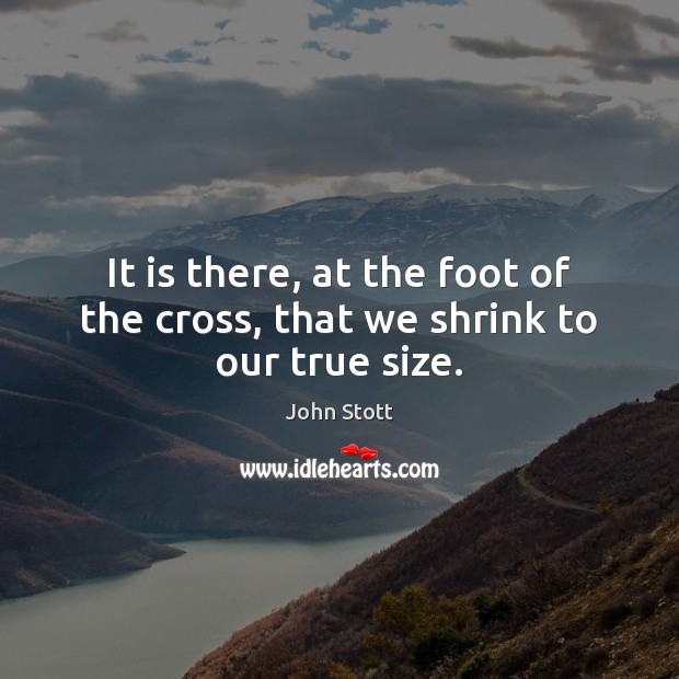 It is there, at the foot of the cross, that we shrink to our true size. John Stott Picture Quote